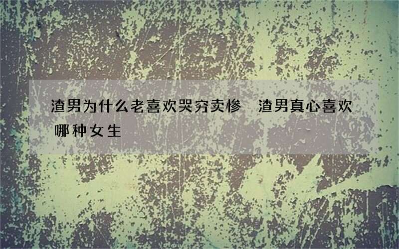 渣男为什么老喜欢哭穷卖惨 渣男真心喜欢哪种女生